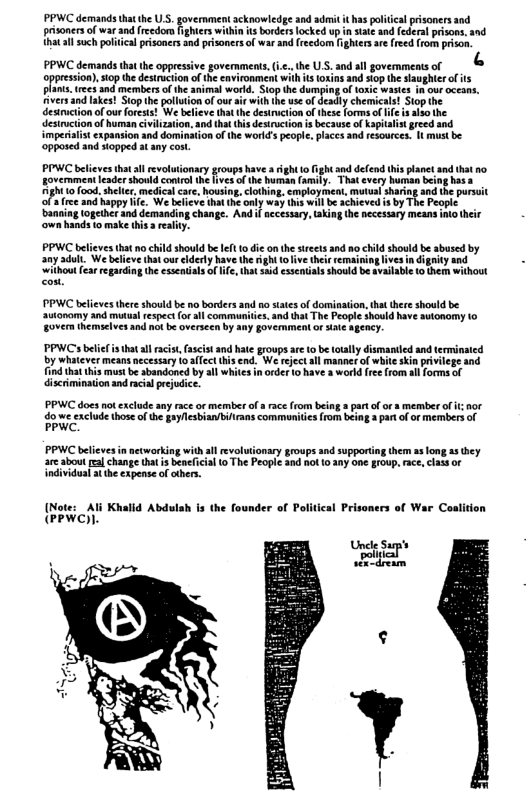 PPWC demands thathe U.S. govermment acknowledge and admit it haspolitcal prisoners nd  prisoners of war and fredom fighters within ts borders locked up in state and (ederal prisons, and  thatal such political prisoners nd prisoners of war and(reedom fightersae feed from prson. [3  PPWC demands thatthe oppressive govermmens,ic.,the U.S. and all governmenis of oppsion sophe esucionof e vt wi s i and st e augher o i  » imperialit expansion and domination o the worlds peopl. placs and resources. I musk be ‘opposed and siopped at any  PPWC belives thaal revolutionary groups have a ight o fight and defend thisplanct nd that o government leader shonld conirol the vesof the human (amily. Thatevery humman being has a 10 food. shellr, medical care, housing, clothing, employment, mutual sharing 3nd he pursuit a ree and happy Iife. We blicve tha the only way his will be chieved is by The Peopie baneig loptetand demanding chnge. And i secssary, kin e ecessary means o e ‘own hands to make his real  PPWC believes that no child should be e 1o die onthe sireets and no hild should be sbused by any dull. We believ that ourclderty have the ight tolive the emaining ives i di  ity ithout fearregarding the esseniils o ndals should be svailabl to them without  thatall racist, fascist and hate groups are (0 b totally dismandied and terminated by whatever means necessary o affect this end. We rejectall manner of whiteskin pivlege and ind that this mstbe sbandoned by all whites n order 1o have s workd free (rom sl forms of discrimination and racial pejudice.  PPWC does ot exclude any race or member of a race from being 2 part o or s memberof i nor  o we exclude thoseofth gayllesbian/bilrans communities{rom being  par of or members of PPWC.  PPWC believes innetworking with sl revolutionary groups snd supporting them a3 long 83 they are sbout fal change that i beneicial o The People 20d not 10 any one group, ace, class or individual st the expense of ohers.  {Note: _Ali Khalld Abdulah is the founder of Political Prisoners of War Coalition PPWC)).  